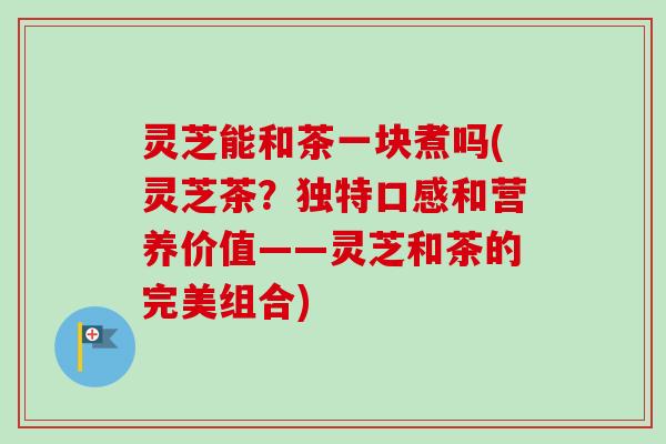 灵芝能和茶一块煮吗(灵芝茶?独特口感和营养价值——灵芝和茶的完美组合) 灵芝能和茶一块煮吗(灵芝茶?独特口感和营养价值——灵芝和茶的完美组合)