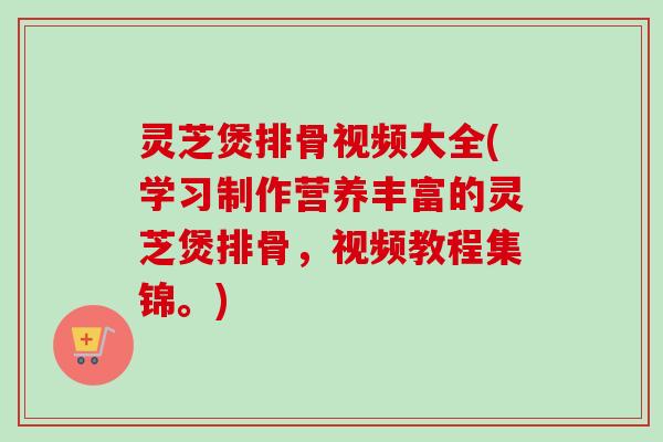 灵芝煲排骨视频大全(学习制作营养丰富的灵芝煲排骨，视频教程集锦。)