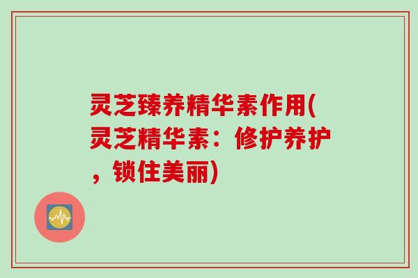 灵芝臻养精华素作用(灵芝精华素：修护养护，锁住美丽)