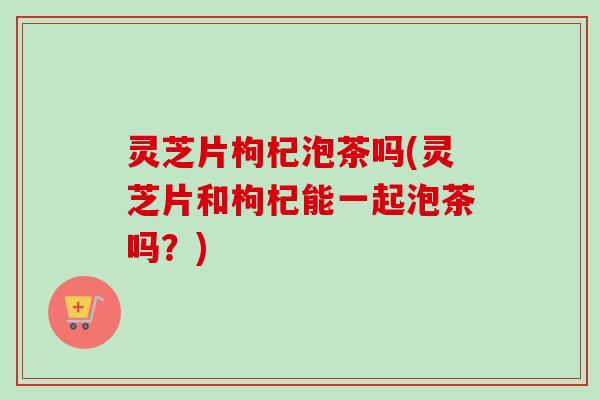 灵芝片枸杞泡茶吗(灵芝片和枸杞能一起泡茶吗？)