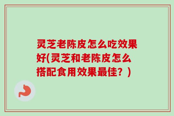 灵芝老陈皮怎么吃效果好(灵芝和老陈皮怎么搭配食用效果最佳？)