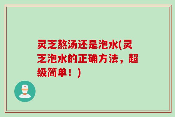 灵芝熬汤还是泡水(灵芝泡水的正确方法，超级简单！)