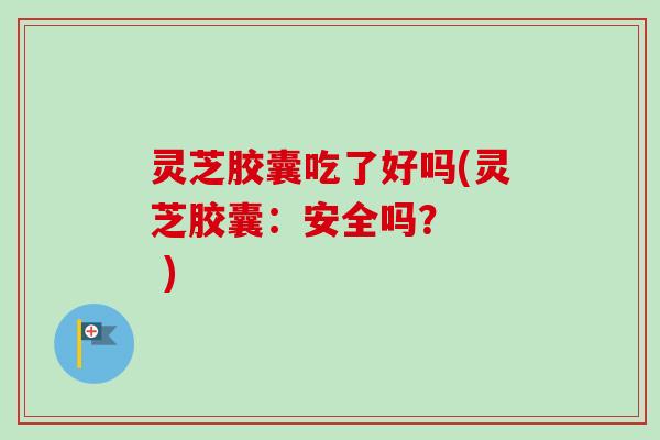 灵芝胶囊吃了好吗(灵芝胶囊：安全吗？   )
