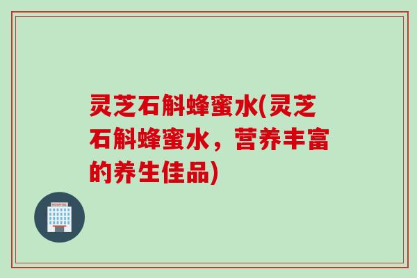 灵芝石斛蜂蜜水(灵芝石斛蜂蜜水,营养丰富的养生佳品) 灵芝石斛蜂蜜水(灵芝石斛蜂蜜水,营养丰富的养生佳品)