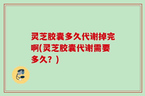 灵芝胶囊多久代谢掉完啊(灵芝胶囊代谢需要多久？)
