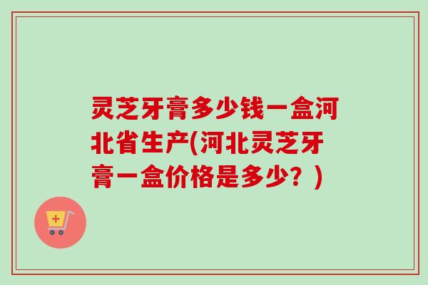 灵芝牙膏多少钱一盒河北省生产(河北灵芝牙膏一盒价格是多少？)