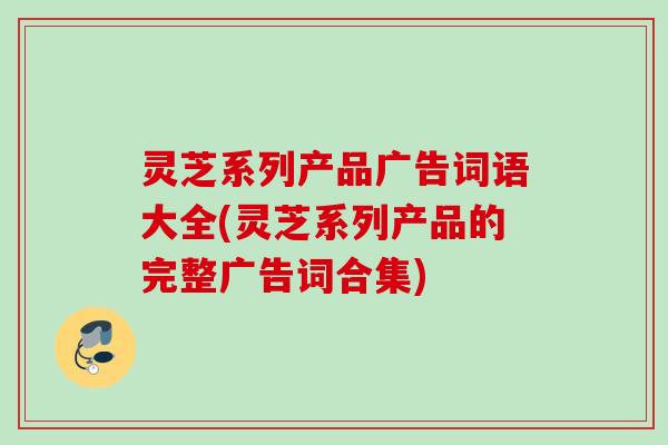 灵芝系列产品广告词语大全(灵芝系列产品的完整广告词合集)