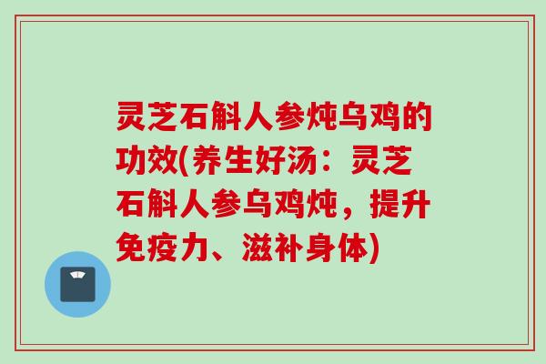 灵芝石斛人参炖乌鸡的功效(养生好汤：灵芝石斛人参乌鸡炖，提升免疫力、滋补身体)