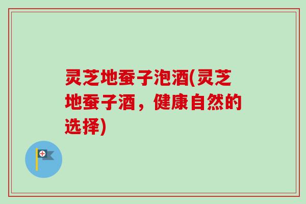 灵芝地蚕子泡酒(灵芝地蚕子酒，健康自然的选择)