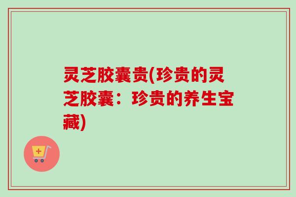 灵芝胶囊贵(珍贵的灵芝胶囊：珍贵的养生宝藏)