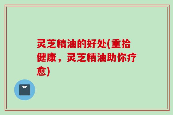 灵芝精油的好处(重拾健康，灵芝精油助你疗愈)