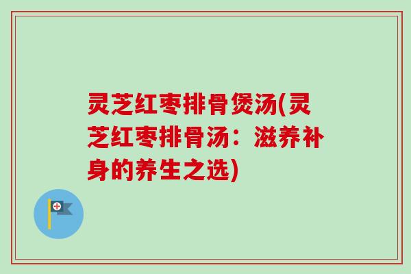 灵芝红枣排骨煲汤(灵芝红枣排骨汤：滋养补身的养生之选)
