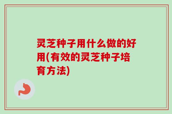 灵芝种子用什么做的好用(有效的灵芝种子培育方法)