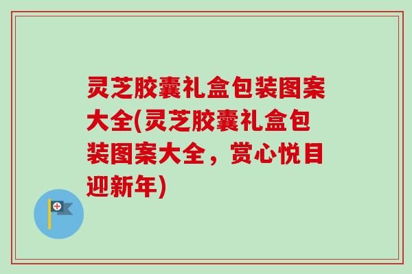 灵芝胶囊礼盒包装图案大全(灵芝胶囊礼盒包装图案大全，赏心悦目迎新年)