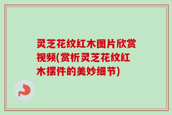 灵芝花纹红木图片欣赏视频(赏析灵芝花纹红木摆件的美妙细节)