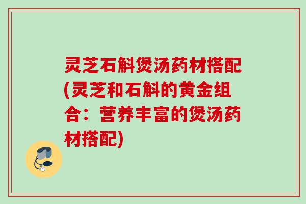 灵芝石斛煲汤药材搭配(灵芝和石斛的黄金组合：营养丰富的煲汤药材搭配)