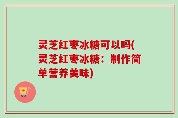 灵芝红枣冰糖可以吗(灵芝红枣冰糖：制作简单营养美味)