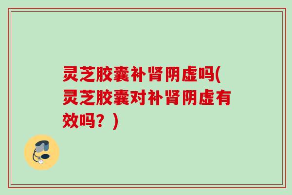 灵芝胶囊补肾阴虚吗(灵芝胶囊对补肾阴虚有效吗？)
