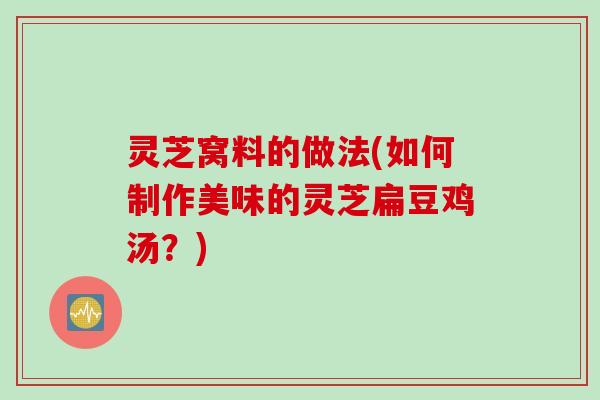 灵芝窝料的做法(如何制作美味的灵芝扁豆鸡汤?) 灵芝窝料的做法(如何制作美味的灵芝扁豆鸡汤?)