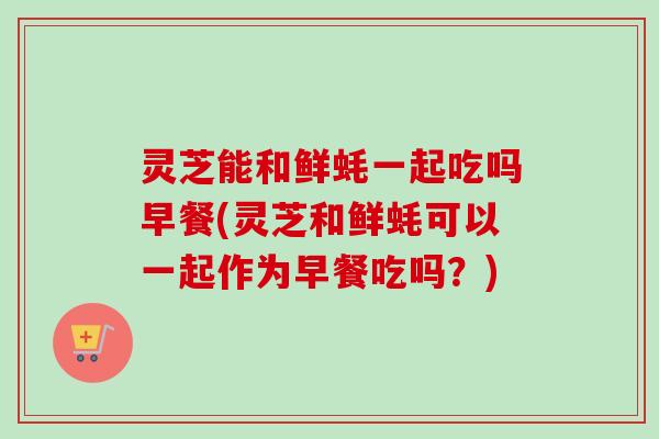 灵芝能和鲜蚝一起吃吗早餐(灵芝和鲜蚝可以一起作为早餐吃吗？)