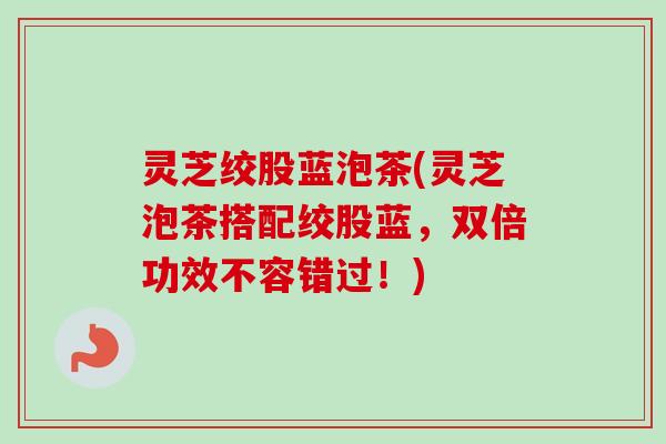 灵芝绞股蓝泡茶(灵芝泡茶搭配绞股蓝，双倍功效不容错过！)