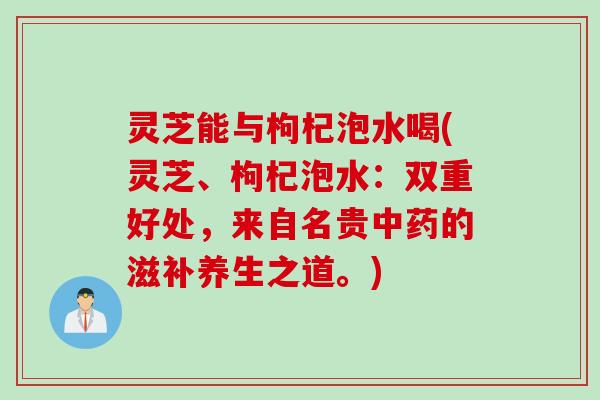 灵芝能与枸杞泡水喝(灵芝、枸杞泡水：双重好处，来自名贵中药的滋补养生之道。)