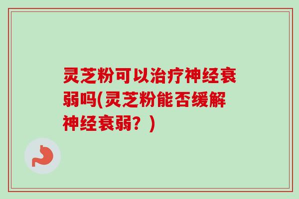灵芝粉可以治疗神经衰弱吗(灵芝粉能否缓解神经衰弱？)