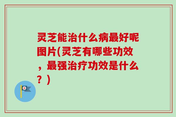 灵芝能治什么病最好呢图片(灵芝有哪些功效，最强治疗功效是什么？)
