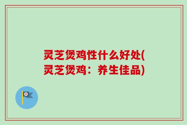 灵芝煲鸡性什么好处(灵芝煲鸡:养生佳品) 灵芝煲鸡性什么好处(灵芝煲鸡:养生佳品)