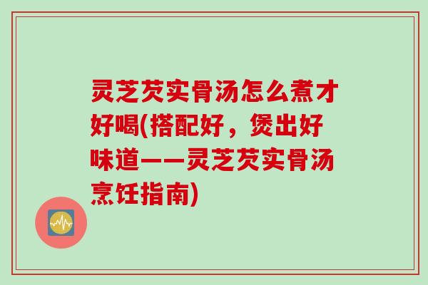 灵芝芡实骨汤怎么煮才好喝(搭配好，煲出好味道——灵芝芡实骨汤烹饪指南)