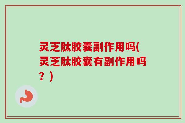 灵芝肽胶囊副作用吗(灵芝肽胶囊有副作用吗？)