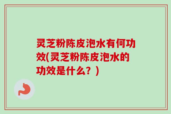 灵芝粉陈皮泡水有何功效(灵芝粉陈皮泡水的功效是什么？)