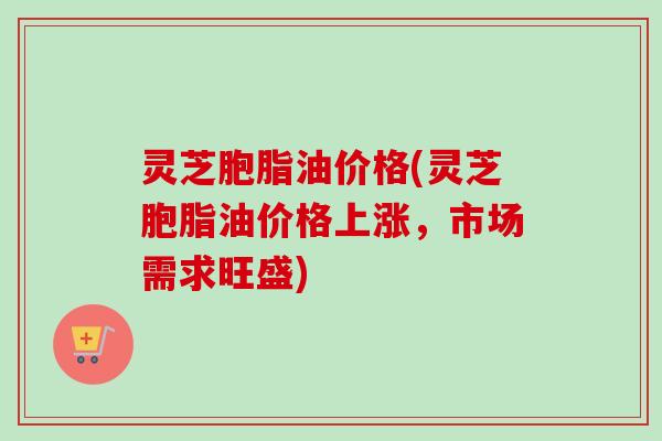 灵芝胞脂油价格(灵芝胞脂油价格上涨，市场需求旺盛)