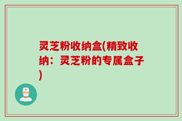 灵芝粉收纳盒(精致收纳：灵芝粉的专属盒子)