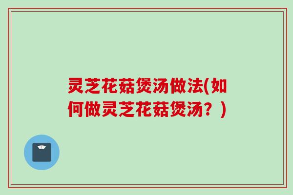 灵芝花菇煲汤做法(如何做灵芝花菇煲汤？)