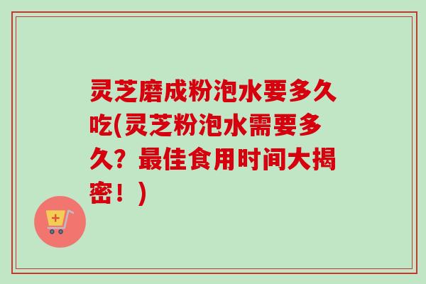 灵芝磨成粉泡水要多久吃(灵芝粉泡水需要多久？佳食用时间大揭密！)