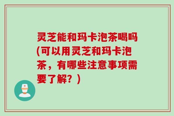 灵芝能和玛卡泡茶喝吗(可以用灵芝和玛卡泡茶,有哪些注意事项需要了解?) 灵芝能和玛卡泡茶喝吗(可以用灵芝和玛卡泡茶,有哪些注意事项需要了解?)