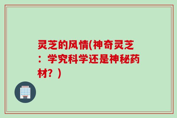 灵芝的风情(神奇灵芝：学究科学还是神秘药材？)