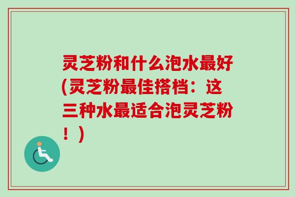 灵芝粉和什么泡水最好(灵芝粉最佳搭档：这三种水最适合泡灵芝粉！)