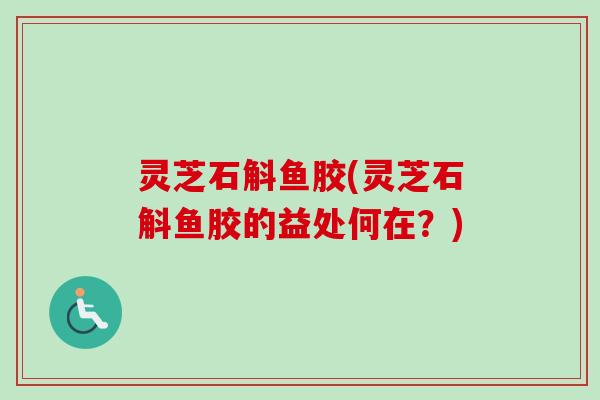 灵芝石斛鱼胶(灵芝石斛鱼胶的益处何在?) 灵芝石斛鱼胶(灵芝石斛鱼胶的益处何在?)