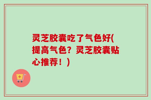 灵芝胶囊吃了气色好(提高气色？灵芝胶囊贴心推荐！)