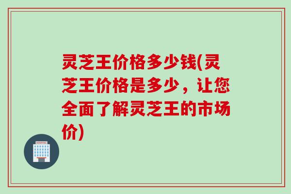 灵芝王价格多少钱(灵芝王价格是多少，让您全面了解灵芝王的市场价)