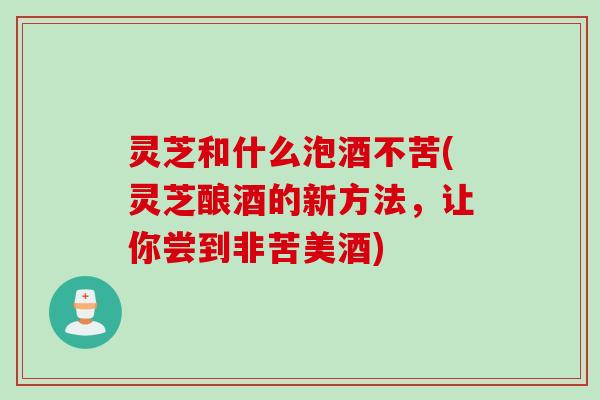 灵芝和什么泡酒不苦(灵芝酿酒的新方法，让你尝到非苦美酒)