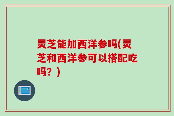 灵芝能加西洋参吗(灵芝和西洋参可以搭配吃吗？)