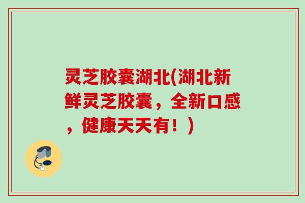 灵芝胶囊湖北(湖北新鲜灵芝胶囊，全新口感，健康天天有！)
