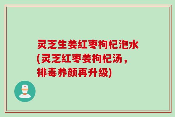 灵芝生姜红枣枸杞泡水(灵芝红枣姜枸杞汤,养颜再升级) 灵芝生姜红枣枸杞泡水(灵芝红枣姜枸杞汤,养颜再升级)