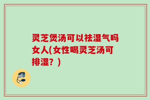 灵芝煲汤可以祛湿气吗女人(女性喝灵芝汤可排湿？)