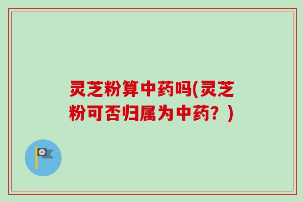 灵芝粉算中药吗(灵芝粉可否归属为中药？)