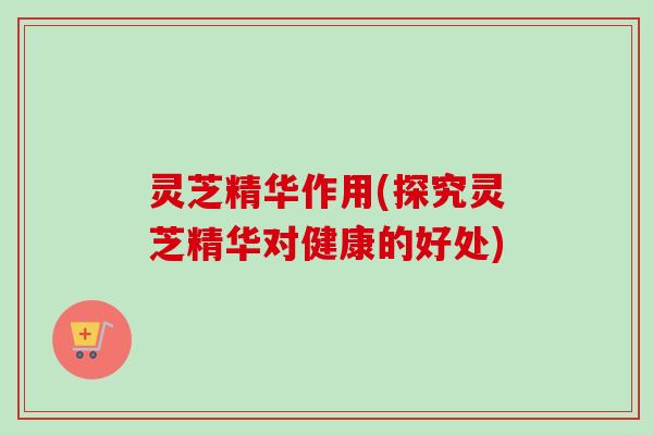 灵芝精华作用(探究灵芝精华对健康的好处) 灵芝精华作用(探究灵芝精华对健康的好处)