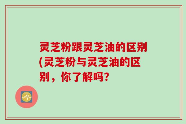 灵芝粉跟灵芝油的区别(灵芝粉与灵芝油的区别,你了解吗? 灵芝粉跟灵芝油的区别(灵芝粉与灵芝油的区别,你了解吗?